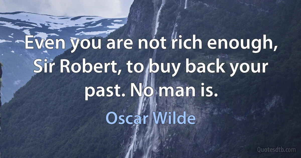 Even you are not rich enough, Sir Robert, to buy back your past. No man is. (Oscar Wilde)