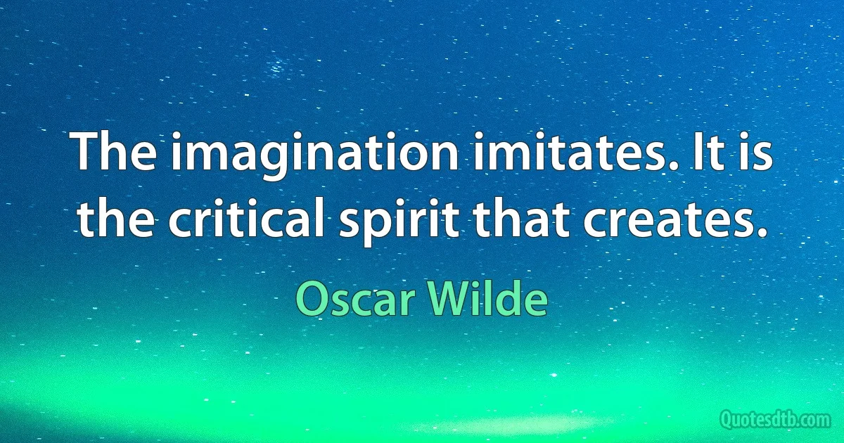 The imagination imitates. It is the critical spirit that creates. (Oscar Wilde)