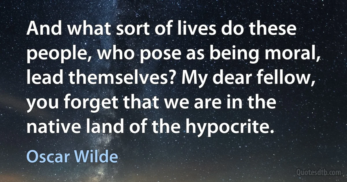 And what sort of lives do these people, who pose as being moral, lead themselves? My dear fellow, you forget that we are in the native land of the hypocrite. (Oscar Wilde)