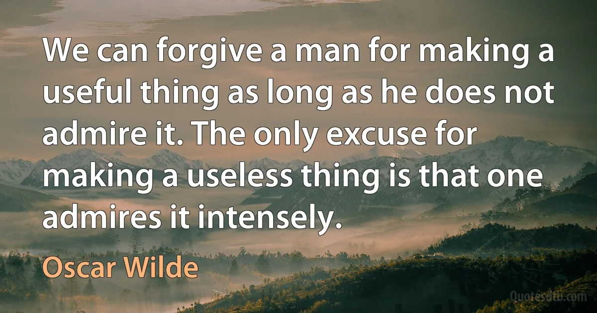 We can forgive a man for making a useful thing as long as he does not admire it. The only excuse for making a useless thing is that one admires it intensely. (Oscar Wilde)