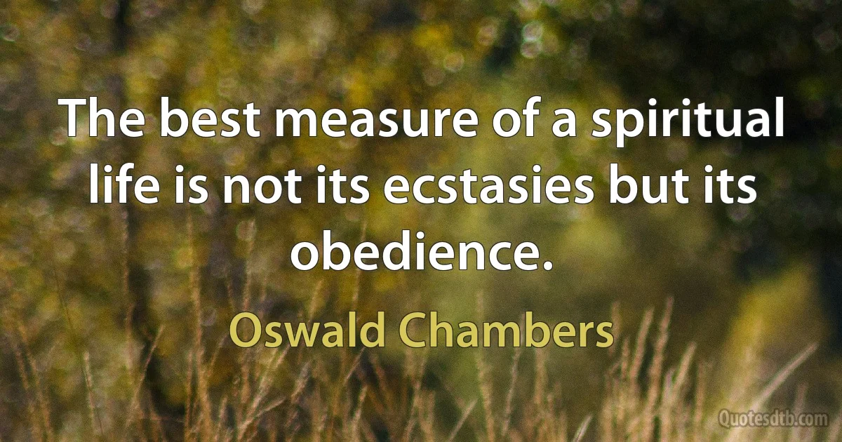 The best measure of a spiritual life is not its ecstasies but its obedience. (Oswald Chambers)