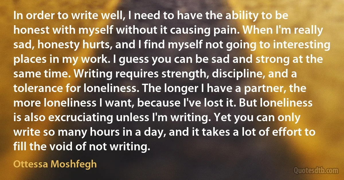 In order to write well, I need to have the ability to be honest with myself without it causing pain. When I'm really sad, honesty hurts, and I find myself not going to interesting places in my work. I guess you can be sad and strong at the same time. Writing requires strength, discipline, and a tolerance for loneliness. The longer I have a partner, the more loneliness I want, because I've lost it. But loneliness is also excruciating unless I'm writing. Yet you can only write so many hours in a day, and it takes a lot of effort to fill the void of not writing. (Ottessa Moshfegh)