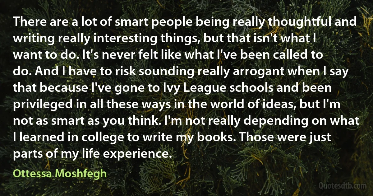 There are a lot of smart people being really thoughtful and writing really interesting things, but that isn't what I want to do. It's never felt like what I've been called to do. And I have to risk sounding really arrogant when I say that because I've gone to Ivy League schools and been privileged in all these ways in the world of ideas, but I'm not as smart as you think. I'm not really depending on what I learned in college to write my books. Those were just parts of my life experience. (Ottessa Moshfegh)