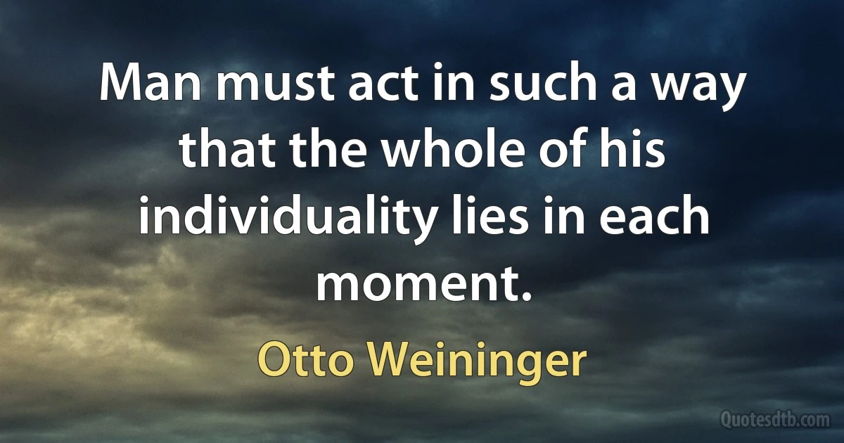 Man must act in such a way that the whole of his individuality lies in each moment. (Otto Weininger)