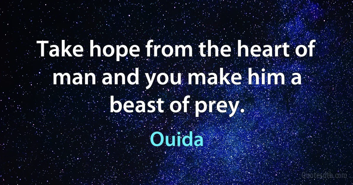 Take hope from the heart of man and you make him a beast of prey. (Ouida)