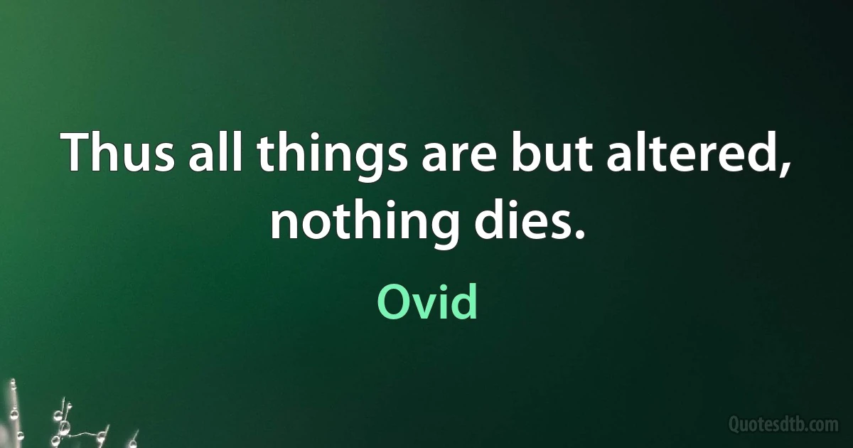 Thus all things are but altered, nothing dies. (Ovid)