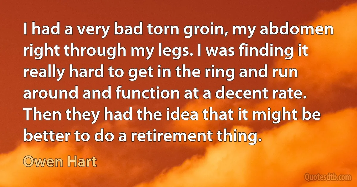 I had a very bad torn groin, my abdomen right through my legs. I was finding it really hard to get in the ring and run around and function at a decent rate. Then they had the idea that it might be better to do a retirement thing. (Owen Hart)