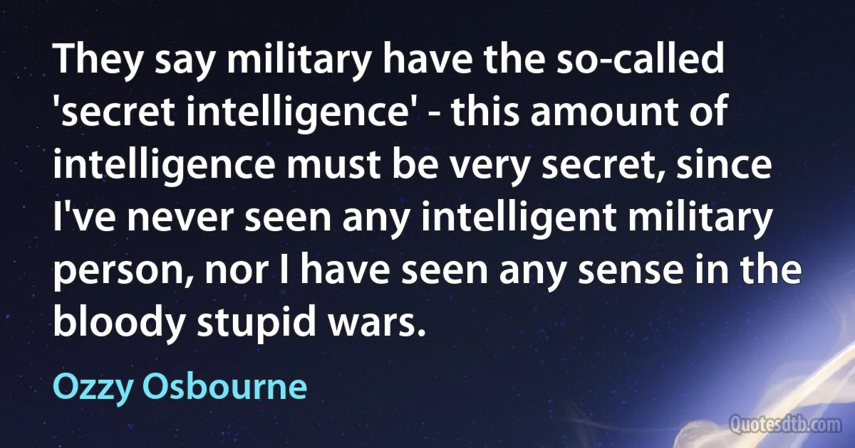 They say military have the so-called 'secret intelligence' - this amount of intelligence must be very secret, since I've never seen any intelligent military person, nor I have seen any sense in the bloody stupid wars. (Ozzy Osbourne)