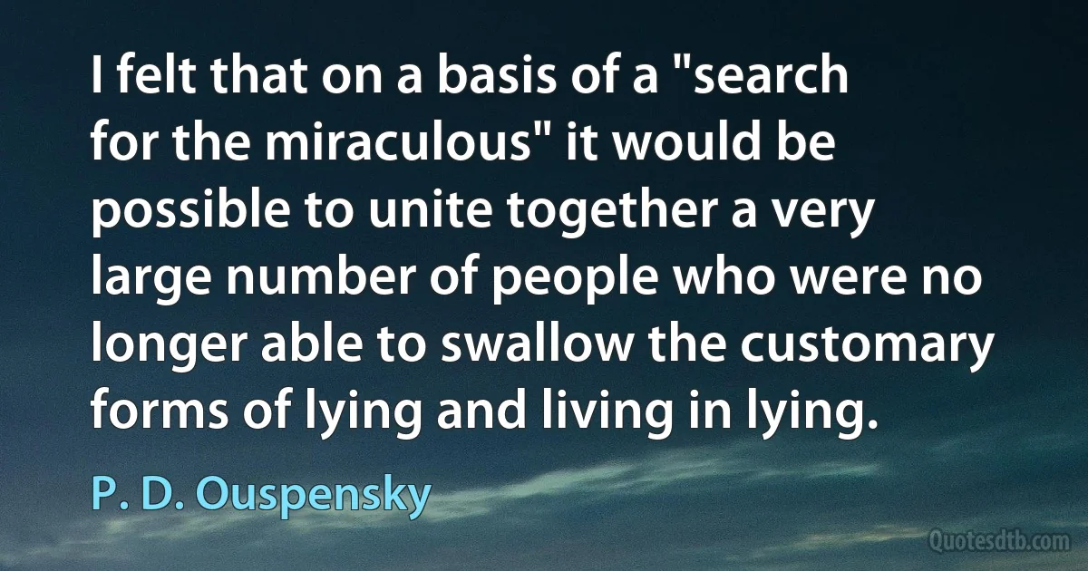 I felt that on a basis of a "search for the miraculous" it would be possible to unite together a very large number of people who were no longer able to swallow the customary forms of lying and living in lying. (P. D. Ouspensky)