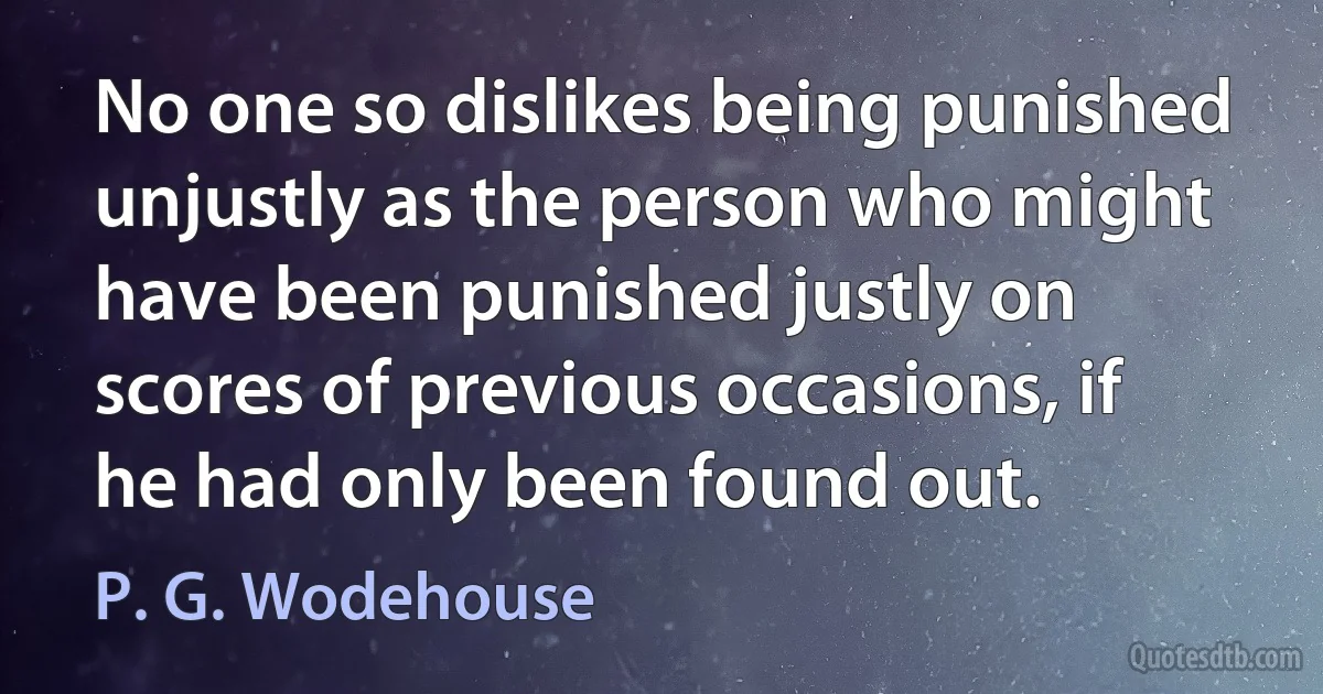 No one so dislikes being punished unjustly as the person who might have been punished justly on scores of previous occasions, if he had only been found out. (P. G. Wodehouse)