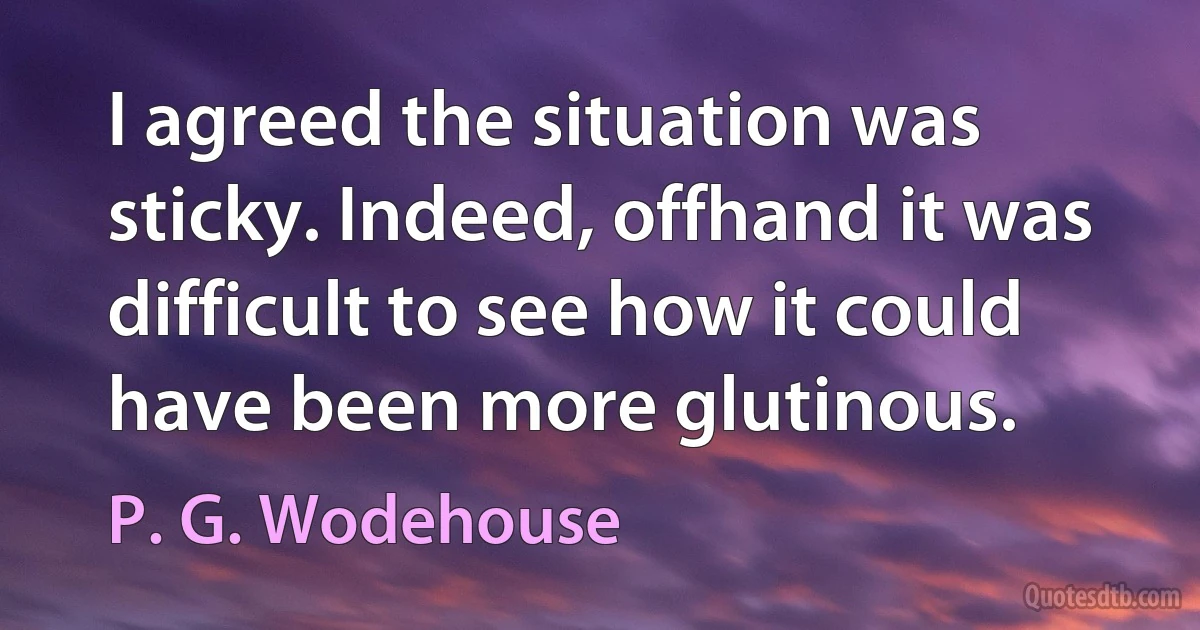 I agreed the situation was sticky. Indeed, offhand it was difficult to see how it could have been more glutinous. (P. G. Wodehouse)