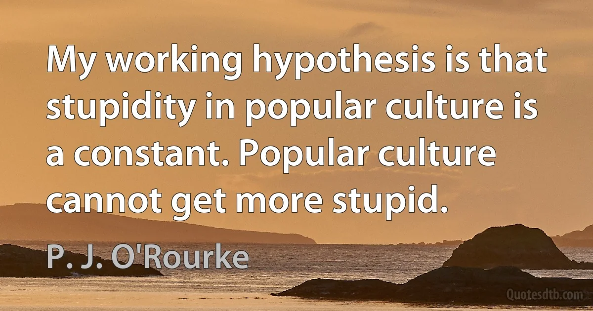 My working hypothesis is that stupidity in popular culture is a constant. Popular culture cannot get more stupid. (P. J. O'Rourke)