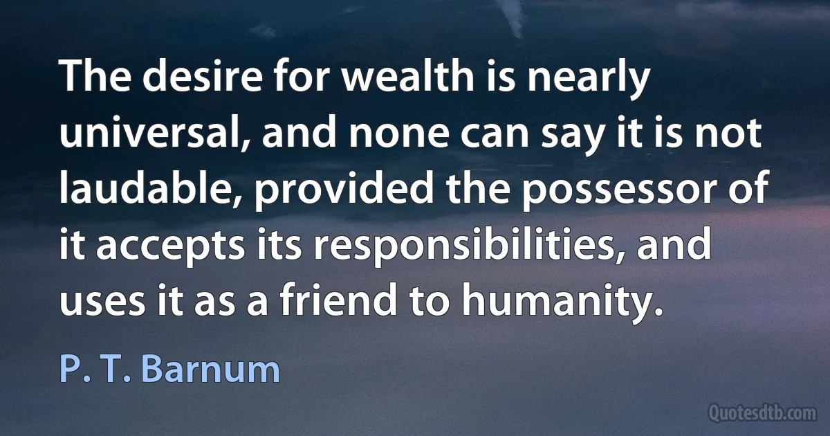 The desire for wealth is nearly universal, and none can say it is not laudable, provided the possessor of it accepts its responsibilities, and uses it as a friend to humanity. (P. T. Barnum)