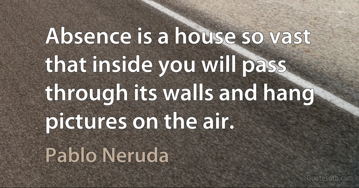 Absence is a house so vast that inside you will pass through its walls and hang pictures on the air. (Pablo Neruda)