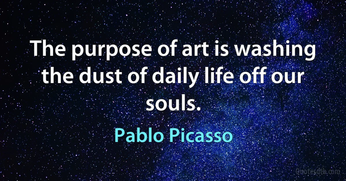 The purpose of art is washing the dust of daily life off our souls. (Pablo Picasso)