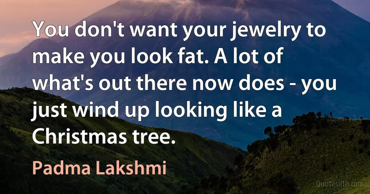 You don't want your jewelry to make you look fat. A lot of what's out there now does - you just wind up looking like a Christmas tree. (Padma Lakshmi)