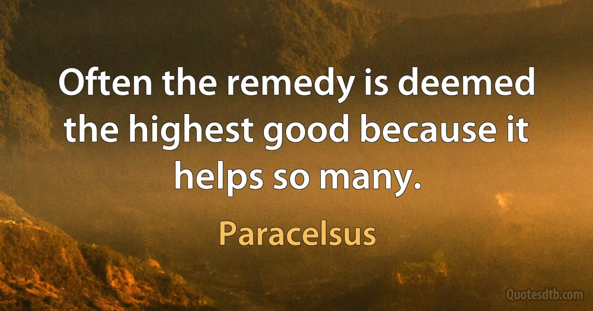 Often the remedy is deemed the highest good because it helps so many. (Paracelsus)