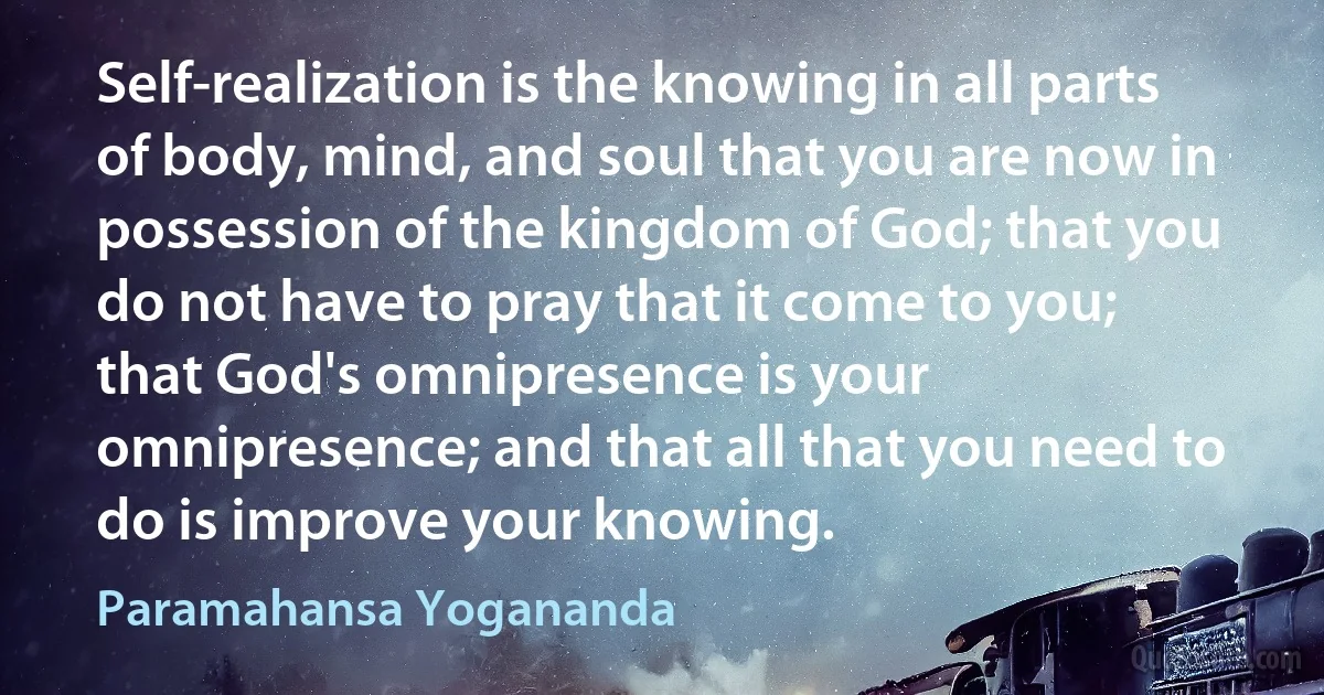 Self-realization is the knowing in all parts of body, mind, and soul that you are now in possession of the kingdom of God; that you do not have to pray that it come to you; that God's omnipresence is your omnipresence; and that all that you need to do is improve your knowing. (Paramahansa Yogananda)