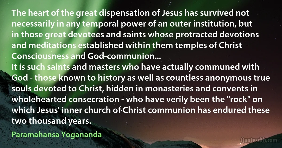 The heart of the great dispensation of Jesus has survived not necessarily in any temporal power of an outer institution, but in those great devotees and saints whose protracted devotions and meditations established within them temples of Christ Consciousness and God-communion...
It is such saints and masters who have actually communed with God - those known to history as well as countless anonymous true souls devoted to Christ, hidden in monasteries and convents in wholehearted consecration - who have verily been the "rock" on which Jesus' inner church of Christ communion has endured these two thousand years. (Paramahansa Yogananda)