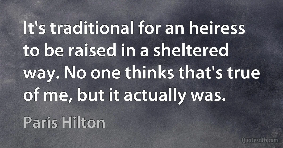 It's traditional for an heiress to be raised in a sheltered way. No one thinks that's true of me, but it actually was. (Paris Hilton)