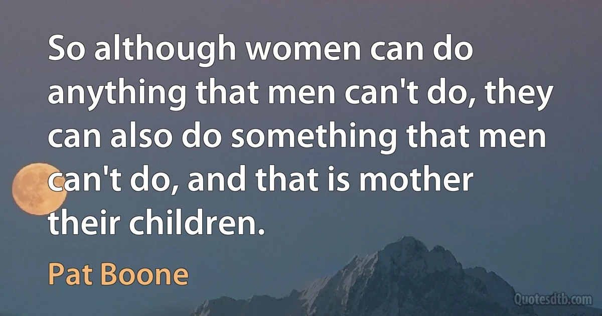 So although women can do anything that men can't do, they can also do something that men can't do, and that is mother their children. (Pat Boone)