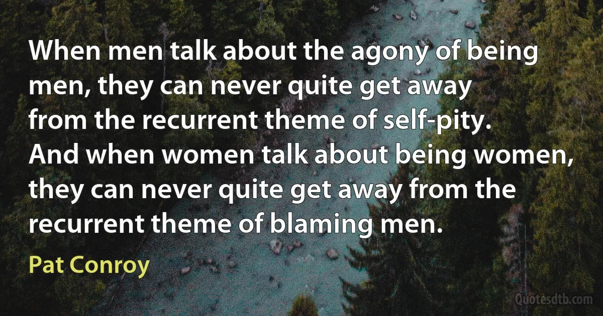 When men talk about the agony of being men, they can never quite get away from the recurrent theme of self-pity. And when women talk about being women, they can never quite get away from the recurrent theme of blaming men. (Pat Conroy)