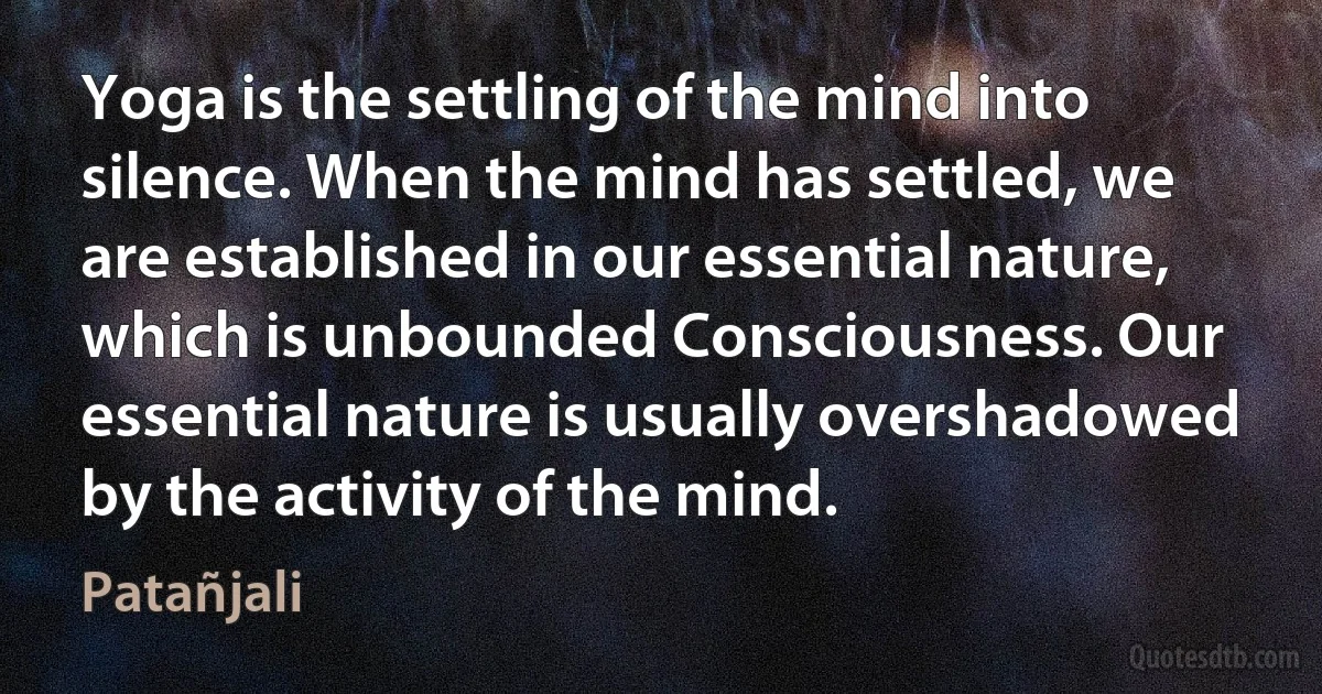 Yoga is the settling of the mind into silence. When the mind has settled, we are established in our essential nature, which is unbounded Consciousness. Our essential nature is usually overshadowed by the activity of the mind. (Patañjali)