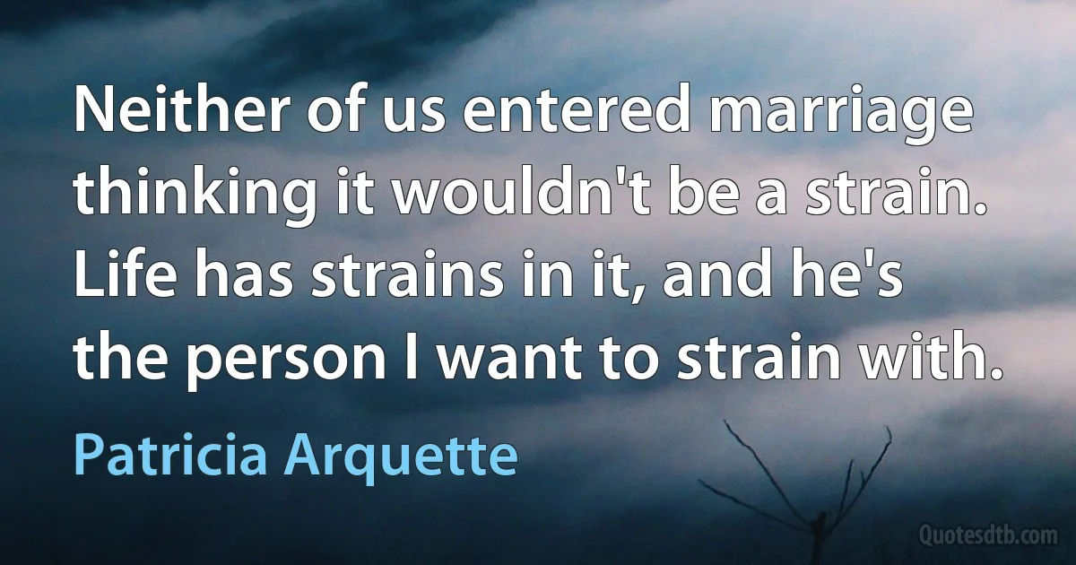 Neither of us entered marriage thinking it wouldn't be a strain. Life has strains in it, and he's the person I want to strain with. (Patricia Arquette)