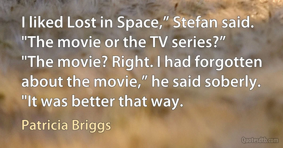 I liked Lost in Space,” Stefan said.
"The movie or the TV series?”
"The movie? Right. I had forgotten about the movie,” he said soberly. "It was better that way. (Patricia Briggs)