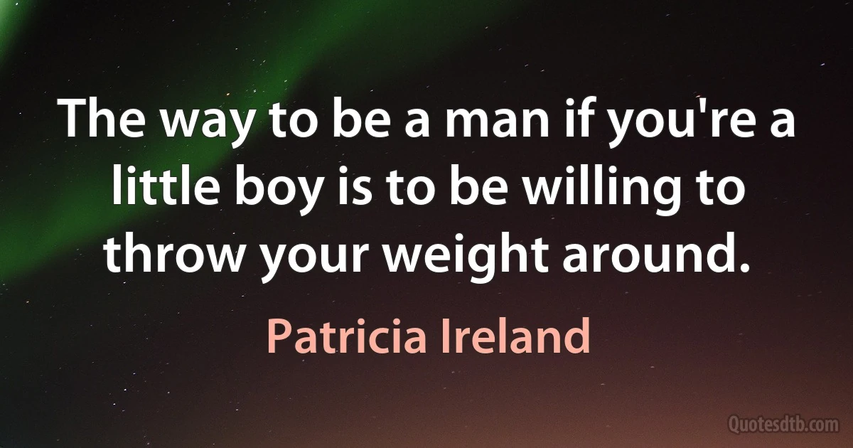 The way to be a man if you're a little boy is to be willing to throw your weight around. (Patricia Ireland)