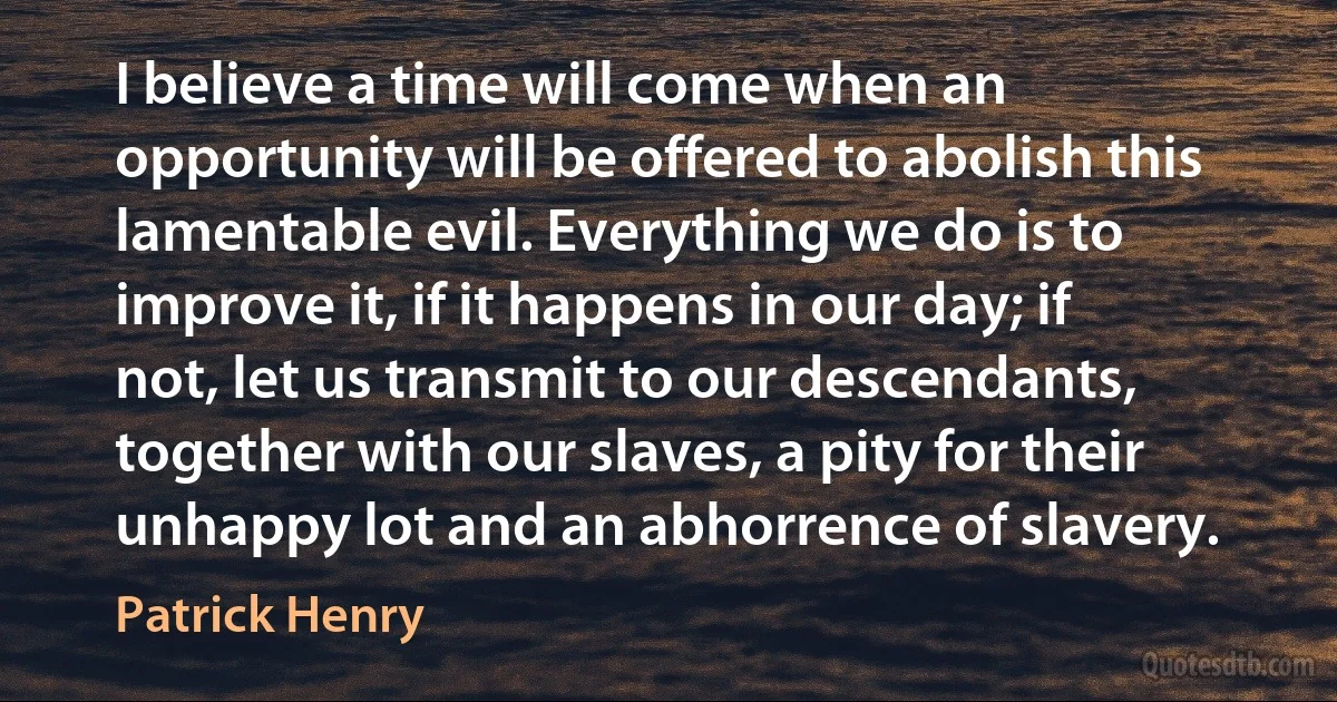 I believe a time will come when an opportunity will be offered to abolish this lamentable evil. Everything we do is to improve it, if it happens in our day; if not, let us transmit to our descendants, together with our slaves, a pity for their unhappy lot and an abhorrence of slavery. (Patrick Henry)