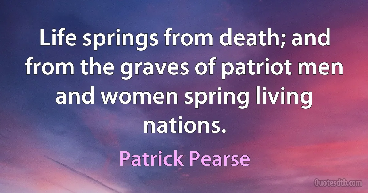 Life springs from death; and from the graves of patriot men and women spring living nations. (Patrick Pearse)