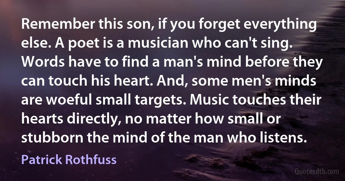 Remember this son, if you forget everything else. A poet is a musician who can't sing. Words have to find a man's mind before they can touch his heart. And, some men's minds are woeful small targets. Music touches their hearts directly, no matter how small or stubborn the mind of the man who listens. (Patrick Rothfuss)