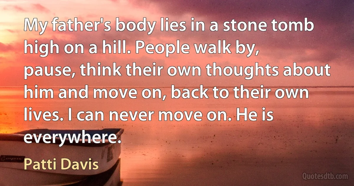 My father's body lies in a stone tomb high on a hill. People walk by, pause, think their own thoughts about him and move on, back to their own lives. I can never move on. He is everywhere. (Patti Davis)