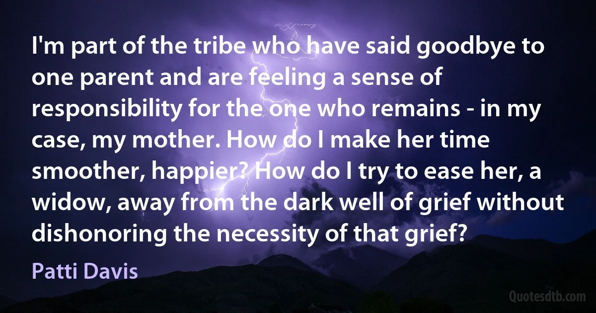 I'm part of the tribe who have said goodbye to one parent and are feeling a sense of responsibility for the one who remains - in my case, my mother. How do I make her time smoother, happier? How do I try to ease her, a widow, away from the dark well of grief without dishonoring the necessity of that grief? (Patti Davis)