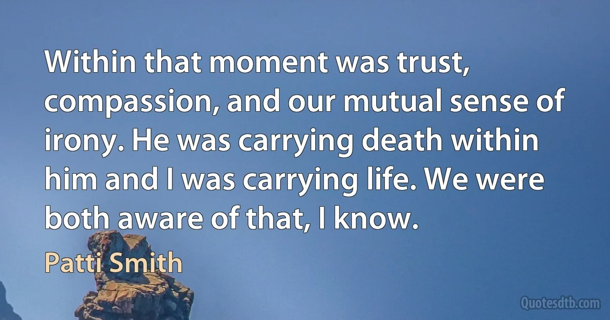 Within that moment was trust, compassion, and our mutual sense of irony. He was carrying death within him and I was carrying life. We were both aware of that, I know. (Patti Smith)