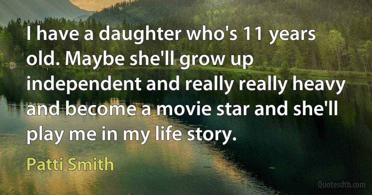 I have a daughter who's 11 years old. Maybe she'll grow up independent and really really heavy and become a movie star and she'll play me in my life story. (Patti Smith)