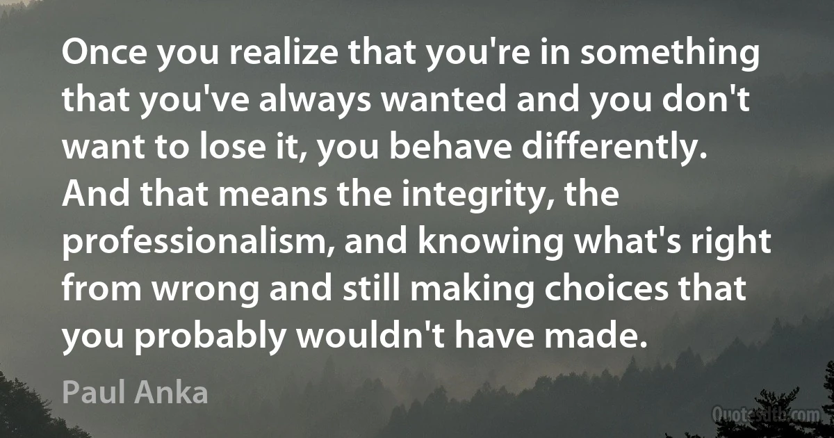 Once you realize that you're in something that you've always wanted and you don't want to lose it, you behave differently. And that means the integrity, the professionalism, and knowing what's right from wrong and still making choices that you probably wouldn't have made. (Paul Anka)