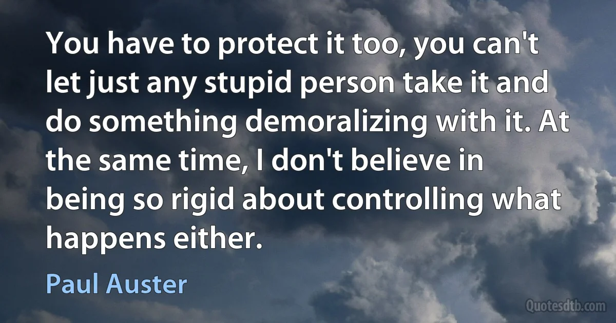 You have to protect it too, you can't let just any stupid person take it and do something demoralizing with it. At the same time, I don't believe in being so rigid about controlling what happens either. (Paul Auster)