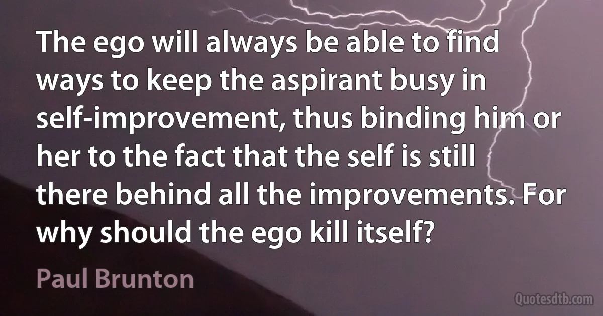 The ego will always be able to find ways to keep the aspirant busy in self-improvement, thus binding him or her to the fact that the self is still there behind all the improvements. For why should the ego kill itself? (Paul Brunton)