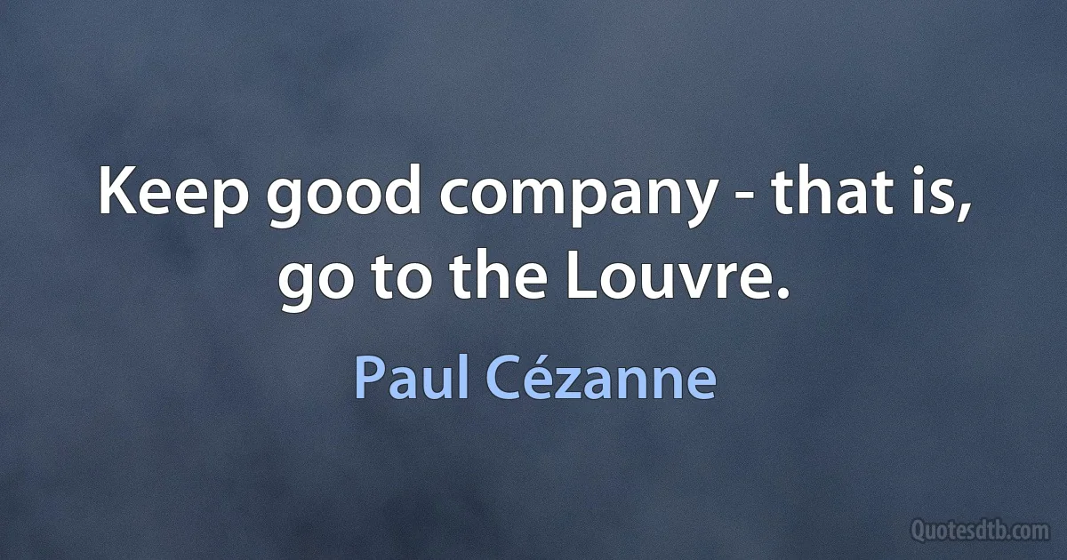 Keep good company - that is, go to the Louvre. (Paul Cézanne)