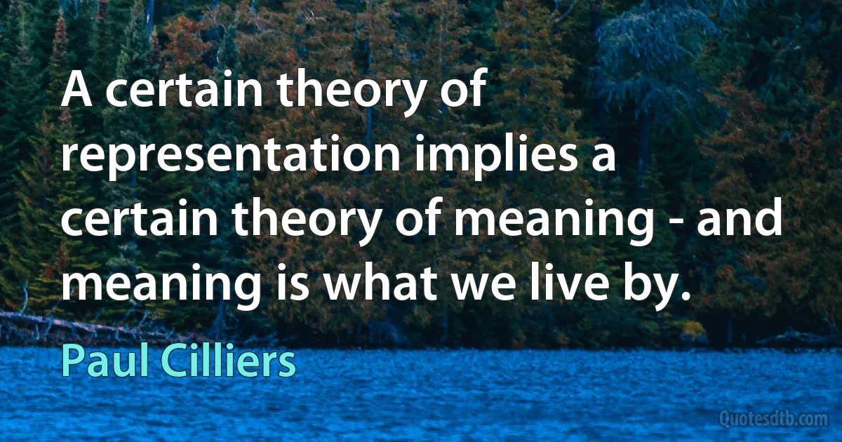 A certain theory of representation implies a certain theory of meaning - and meaning is what we live by. (Paul Cilliers)