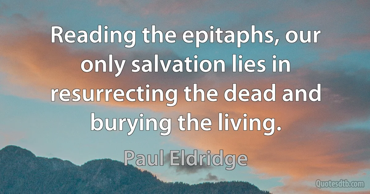 Reading the epitaphs, our only salvation lies in resurrecting the dead and burying the living. (Paul Eldridge)