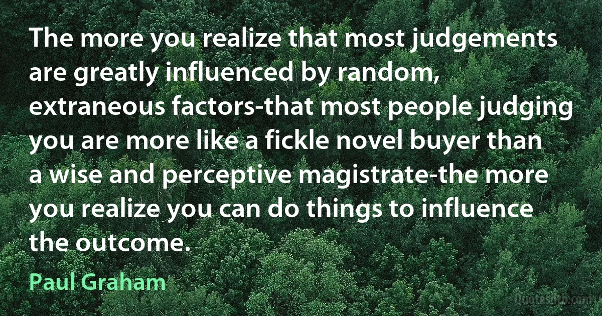 The more you realize that most judgements are greatly influenced by random, extraneous factors-that most people judging you are more like a fickle novel buyer than a wise and perceptive magistrate-the more you realize you can do things to influence the outcome. (Paul Graham)