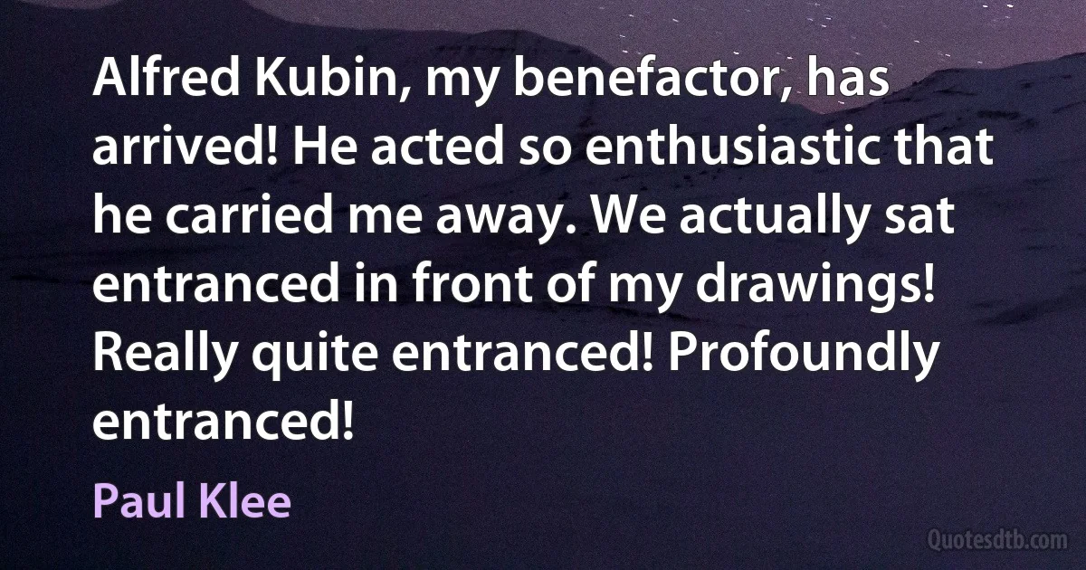 Alfred Kubin, my benefactor, has arrived! He acted so enthusiastic that he carried me away. We actually sat entranced in front of my drawings! Really quite entranced! Profoundly entranced! (Paul Klee)