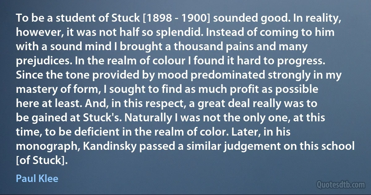 To be a student of Stuck [1898 - 1900] sounded good. In reality, however, it was not half so splendid. Instead of coming to him with a sound mind I brought a thousand pains and many prejudices. In the realm of colour I found it hard to progress. Since the tone provided by mood predominated strongly in my mastery of form, I sought to find as much profit as possible here at least. And, in this respect, a great deal really was to be gained at Stuck's. Naturally I was not the only one, at this time, to be deficient in the realm of color. Later, in his monograph, Kandinsky passed a similar judgement on this school [of Stuck]. (Paul Klee)