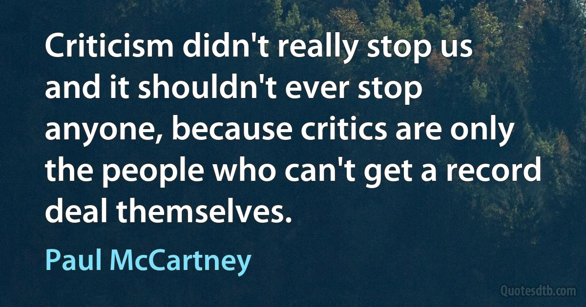 Criticism didn't really stop us and it shouldn't ever stop anyone, because critics are only the people who can't get a record deal themselves. (Paul McCartney)