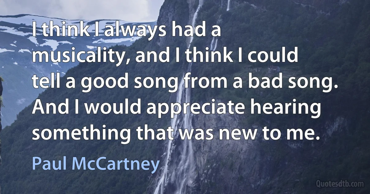 I think I always had a musicality, and I think I could tell a good song from a bad song. And I would appreciate hearing something that was new to me. (Paul McCartney)