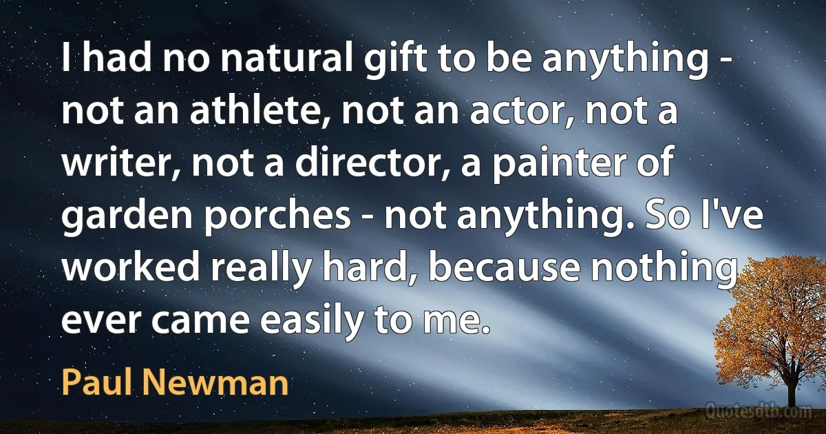 I had no natural gift to be anything - not an athlete, not an actor, not a writer, not a director, a painter of garden porches - not anything. So I've worked really hard, because nothing ever came easily to me. (Paul Newman)