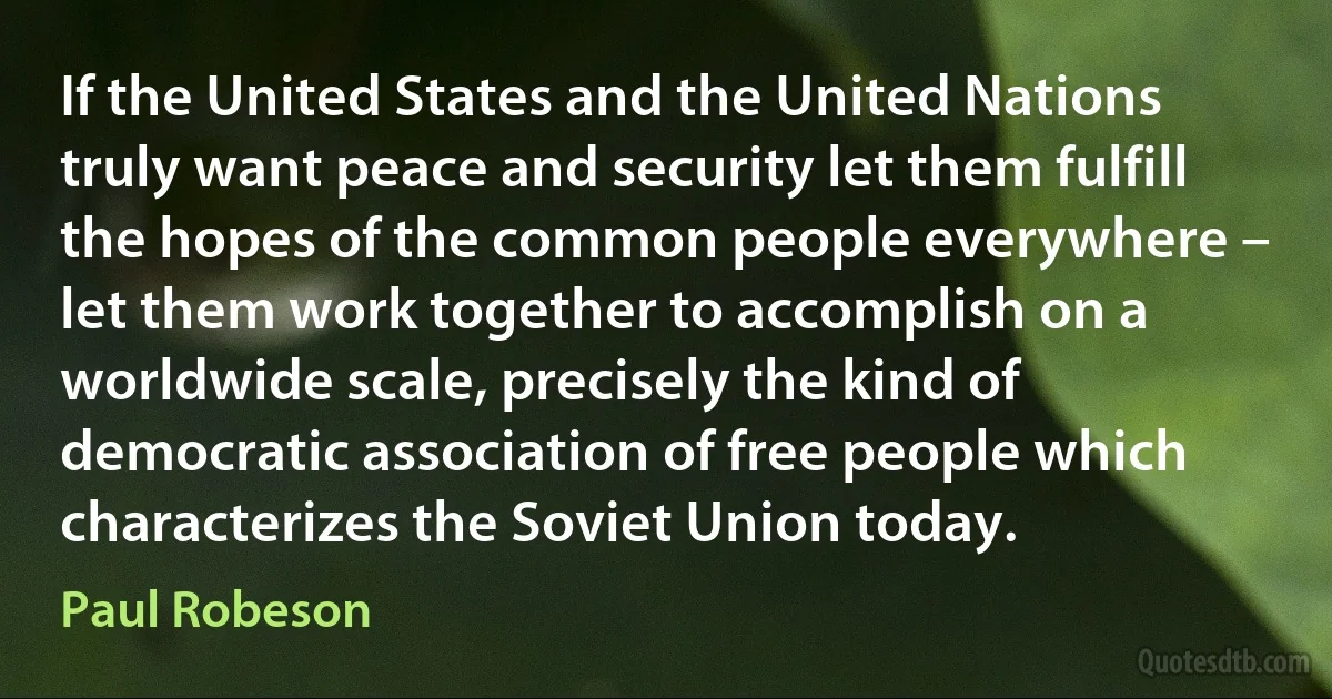 If the United States and the United Nations truly want peace and security let them fulfill the hopes of the common people everywhere – let them work together to accomplish on a worldwide scale, precisely the kind of democratic association of free people which characterizes the Soviet Union today. (Paul Robeson)